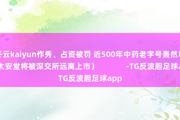 开云kaiyun作秀、占资被罚 近500年中药老字号轰然坍弛 太安堂将被深交所远离上市）             -TG反波胆足球app