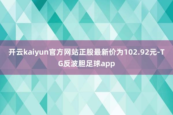 开云kaiyun官方网站正股最新价为102.92元-TG反波胆足球app