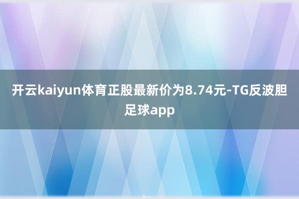 开云kaiyun体育正股最新价为8.74元-TG反波胆足球app