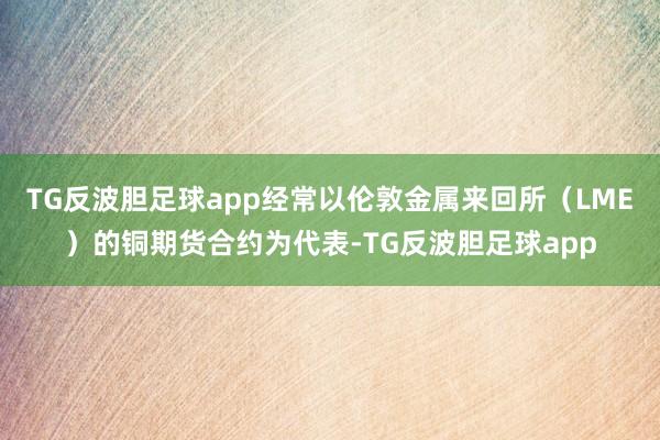 TG反波胆足球app经常以伦敦金属来回所（LME）的铜期货合约为代表-TG反波胆足球app