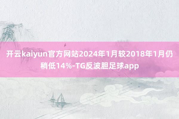 开云kaiyun官方网站2024年1月较2018年1月仍稍低14%-TG反波胆足球app