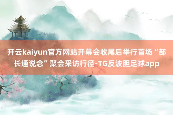 开云kaiyun官方网站开幕会收尾后举行首场“部长通说念”聚会采访行径-TG反波胆足球app