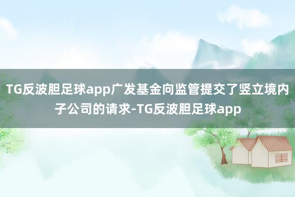 TG反波胆足球app广发基金向监管提交了竖立境内子公司的请求-TG反波胆足球app