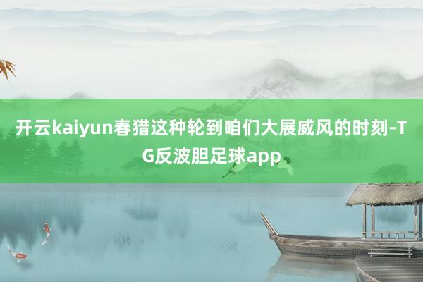 开云kaiyun春猎这种轮到咱们大展威风的时刻-TG反波胆足球app