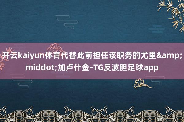 开云kaiyun体育代替此前担任该职务的尤里&middot;加卢什金-TG反波胆足球app