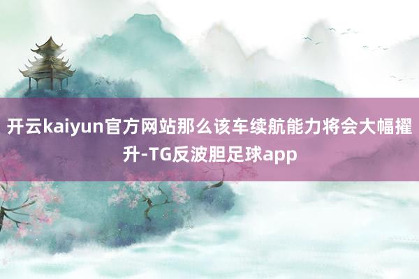 开云kaiyun官方网站那么该车续航能力将会大幅擢升-TG反波胆足球app