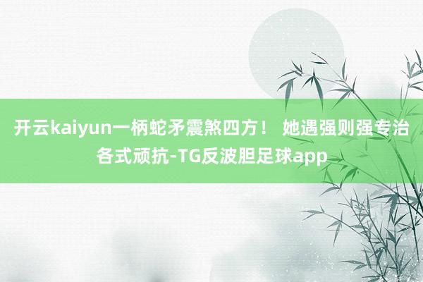 开云kaiyun一柄蛇矛震煞四方！ 她遇强则强专治各式顽抗-TG反波胆足球app