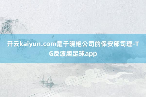 开云kaiyun.com是于晓艳公司的保安部司理-TG反波胆足球app