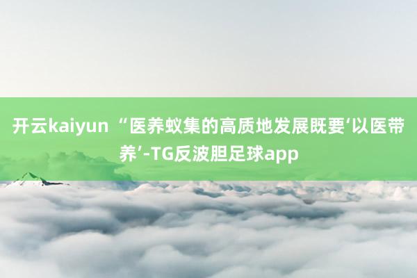 开云kaiyun 　　“医养蚁集的高质地发展既要‘以医带养’-TG反波胆足球app