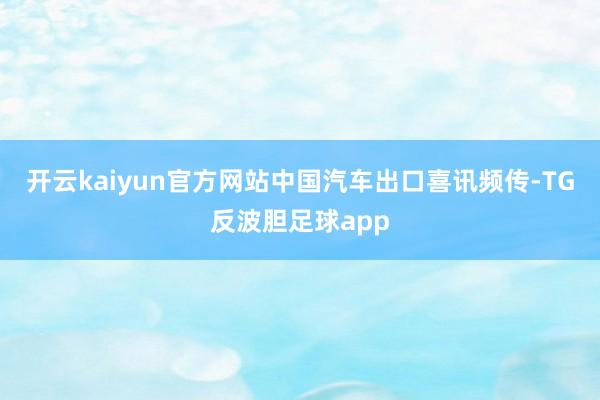 开云kaiyun官方网站中国汽车出口喜讯频传-TG反波胆足球app