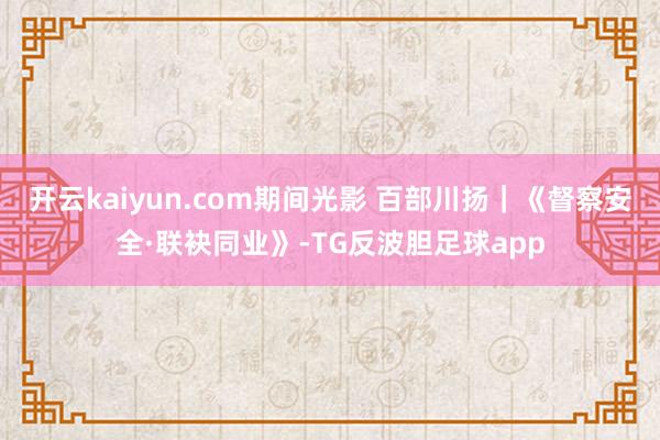 开云kaiyun.com期间光影 百部川扬｜《督察安全·联袂同业》-TG反波胆足球app