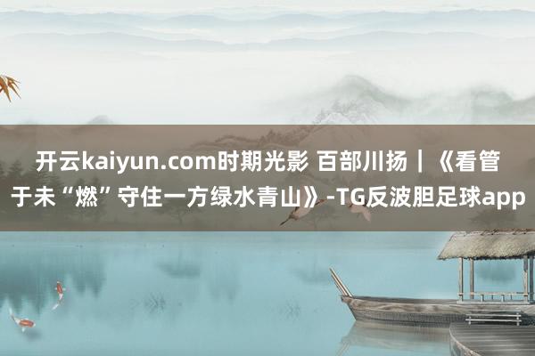 开云kaiyun.com时期光影 百部川扬｜《看管于未“燃”守住一方绿水青山》-TG反波胆足球app