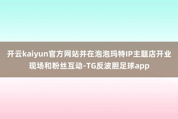 开云kaiyun官方网站并在泡泡玛特IP主题店开业现场和粉丝互动-TG反波胆足球app