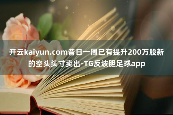 开云kaiyun.com昔日一周已有提升200万股新的空头头寸卖出-TG反波胆足球app