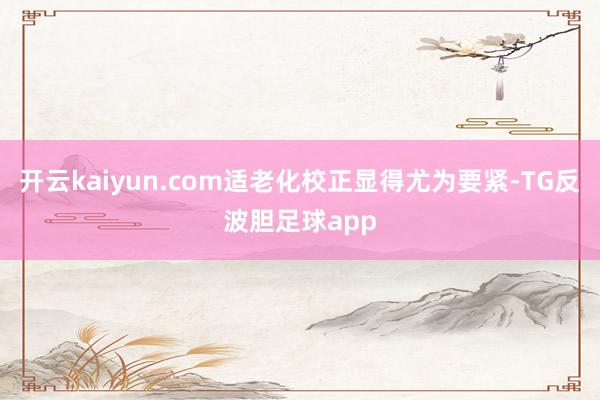 开云kaiyun.com适老化校正显得尤为要紧-TG反波胆足球app