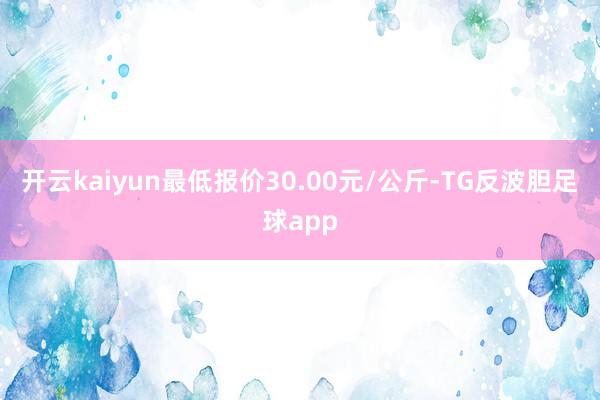 开云kaiyun最低报价30.00元/公斤-TG反波胆足球app