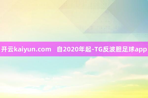 开云kaiyun.com   自2020年起-TG反波胆足球app