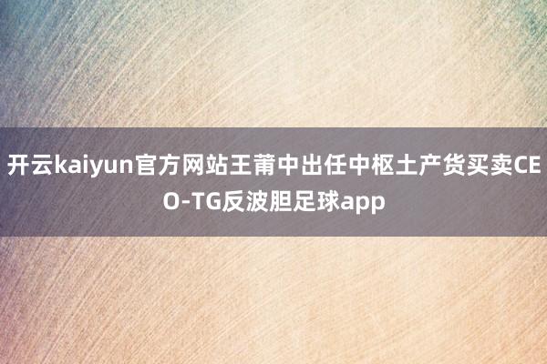 开云kaiyun官方网站王莆中出任中枢土产货买卖CEO-TG反波胆足球app