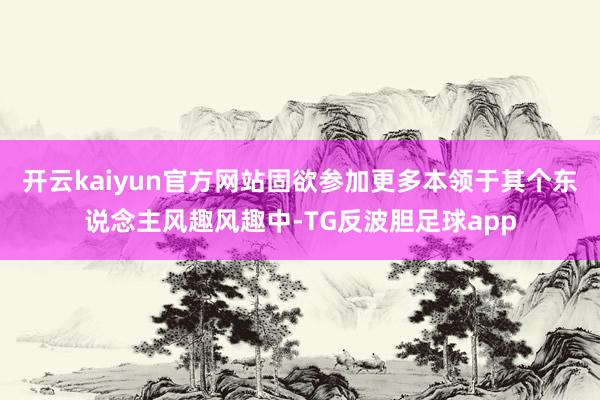 开云kaiyun官方网站固欲参加更多本领于其个东说念主风趣风趣中-TG反波胆足球app