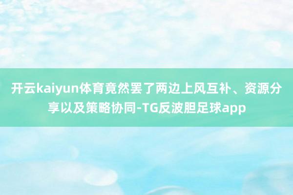 开云kaiyun体育竟然罢了两边上风互补、资源分享以及策略协同-TG反波胆足球app