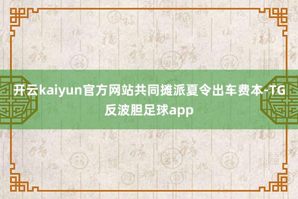 开云kaiyun官方网站共同摊派夏令出车费本-TG反波胆足球app