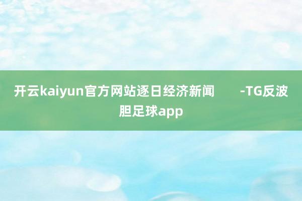 开云kaiyun官方网站逐日经济新闻       -TG反波胆足球app