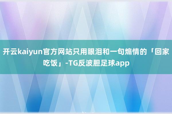 开云kaiyun官方网站只用眼泪和一句煽情的「回家吃饭」-TG反波胆足球app