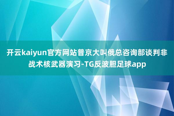 开云kaiyun官方网站普京大叫俄总咨询部谈判非战术核武器演习-TG反波胆足球app