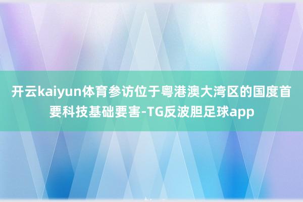 开云kaiyun体育参访位于粤港澳大湾区的国度首要科技基础要害-TG反波胆足球app