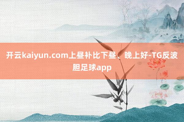 开云kaiyun.com上昼补比下昼、晚上好-TG反波胆足球app