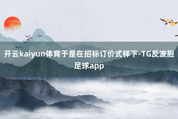 开云kaiyun体育于是在招标订价式样下-TG反波胆足球app