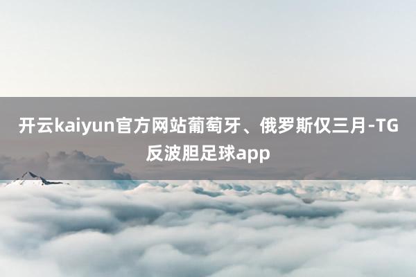 开云kaiyun官方网站葡萄牙、俄罗斯仅三月-TG反波胆足球app