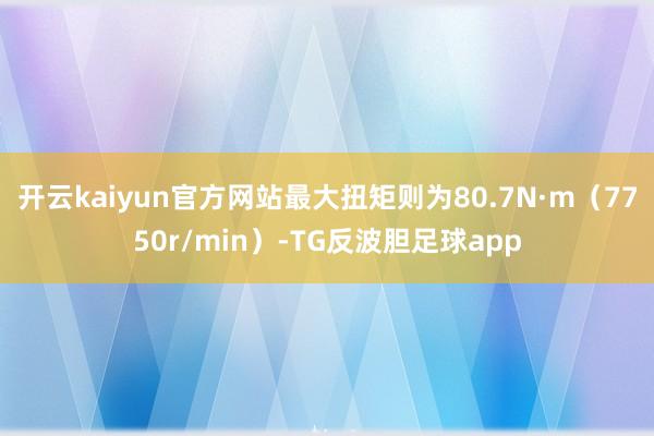 开云kaiyun官方网站最大扭矩则为80.7N·m（7750r/min）-TG反波胆足球app