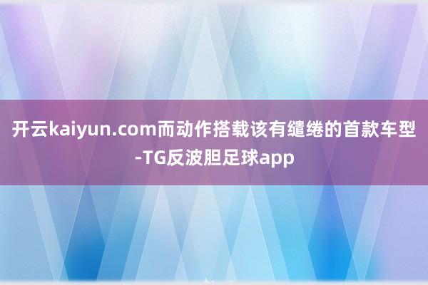 开云kaiyun.com而动作搭载该有缱绻的首款车型-TG反波胆足球app