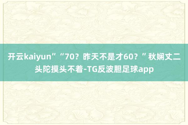 开云kaiyun”“70？昨天不是才60？”秋娴丈二头陀摸头不着-TG反波胆足球app