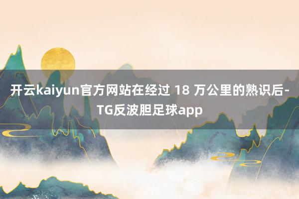 开云kaiyun官方网站在经过 18 万公里的熟识后-TG反波胆足球app