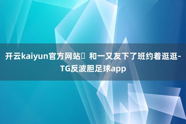 开云kaiyun官方网站	和一又友下了班约着逛逛-TG反波胆足球app