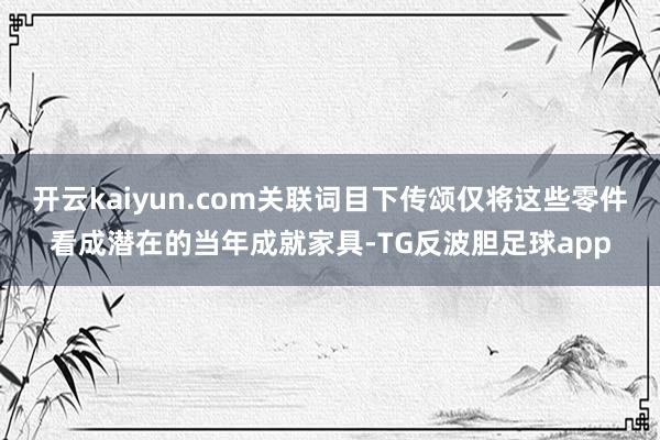 开云kaiyun.com关联词目下传颂仅将这些零件看成潜在的当年成就家具-TG反波胆足球app