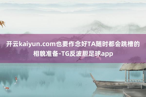 开云kaiyun.com也要作念好TA随时都会跳槽的相貌准备-TG反波胆足球app