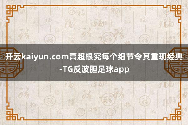 开云kaiyun.com高超根究每个细节令其重现经典-TG反波胆足球app