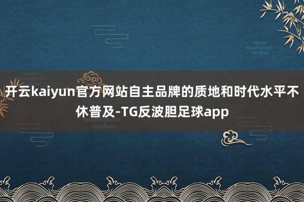 开云kaiyun官方网站自主品牌的质地和时代水平不休普及-TG反波胆足球app