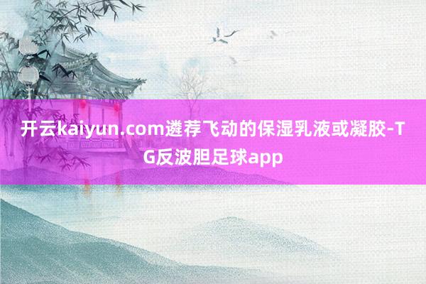 开云kaiyun.com遴荐飞动的保湿乳液或凝胶-TG反波胆足球app