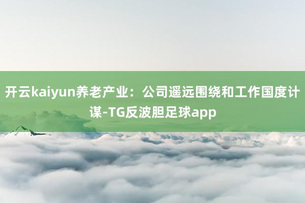 开云kaiyun养老产业：公司遥远围绕和工作国度计谋-TG反波胆足球app