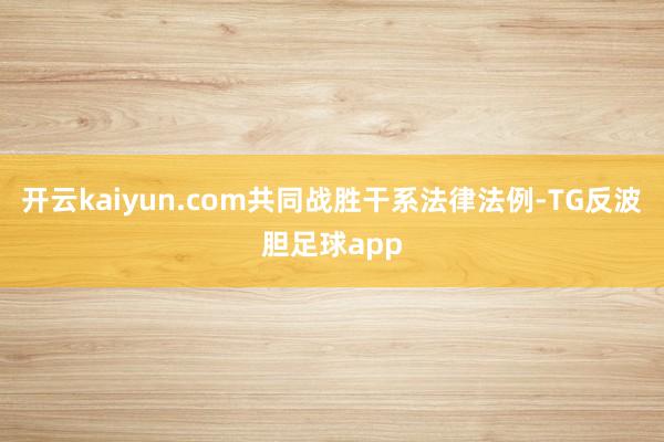 开云kaiyun.com共同战胜干系法律法例-TG反波胆足球app