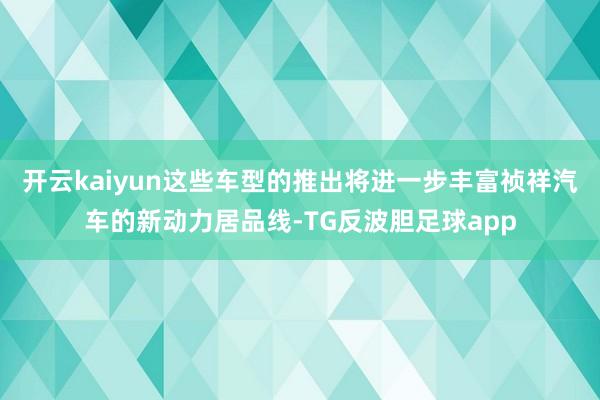 开云kaiyun这些车型的推出将进一步丰富祯祥汽车的新动力居品线-TG反波胆足球app