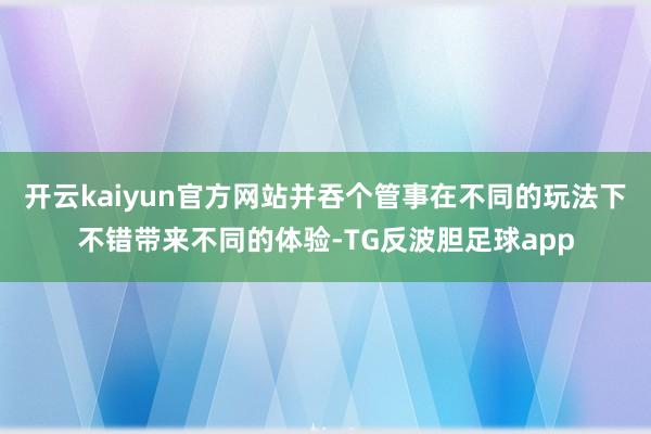 开云kaiyun官方网站并吞个管事在不同的玩法下不错带来不同的体验-TG反波胆足球app