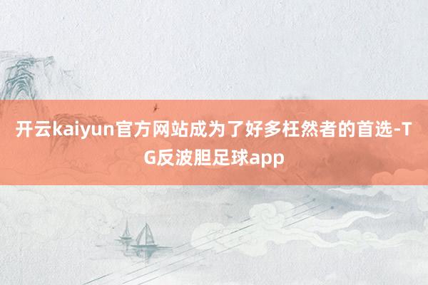 开云kaiyun官方网站成为了好多枉然者的首选-TG反波胆足球app