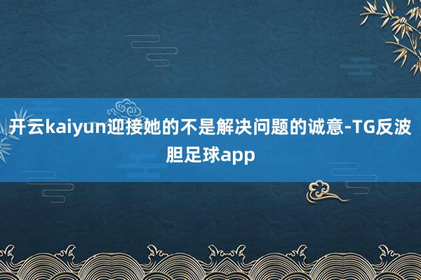 开云kaiyun迎接她的不是解决问题的诚意-TG反波胆足球app