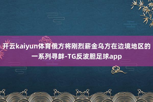 开云kaiyun体育俄方将刚烈薪金乌方在边境地区的一系列寻衅-TG反波胆足球app