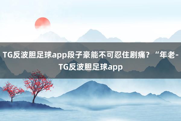 TG反波胆足球app段子豪能不可忍住剧痛？“年老-TG反波胆足球app